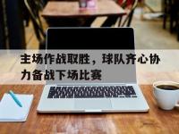 九游娱乐官方-主场作战取胜，球队齐心协力备战下场比赛的简单介绍