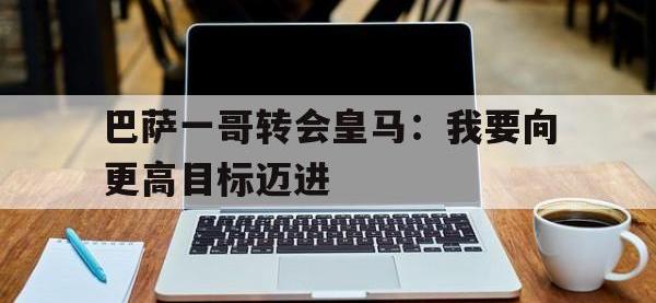 九游娱乐app下载-巴萨一哥转会皇马：我要向更高目标迈进的简单介绍